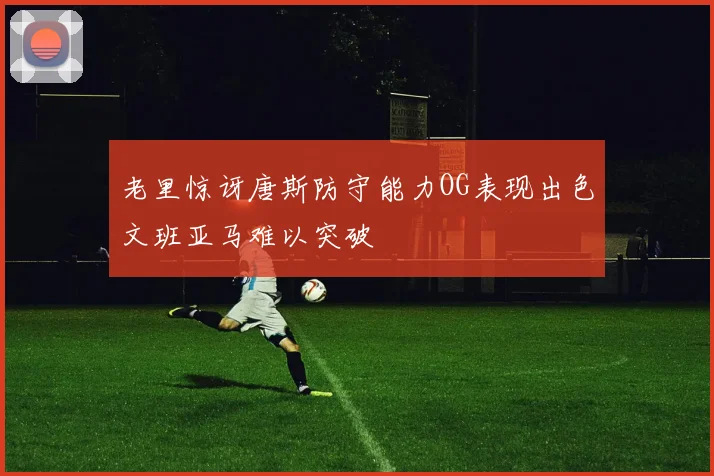 老里惊讶唐斯防守能力OG表现出色文班亚马难以突破