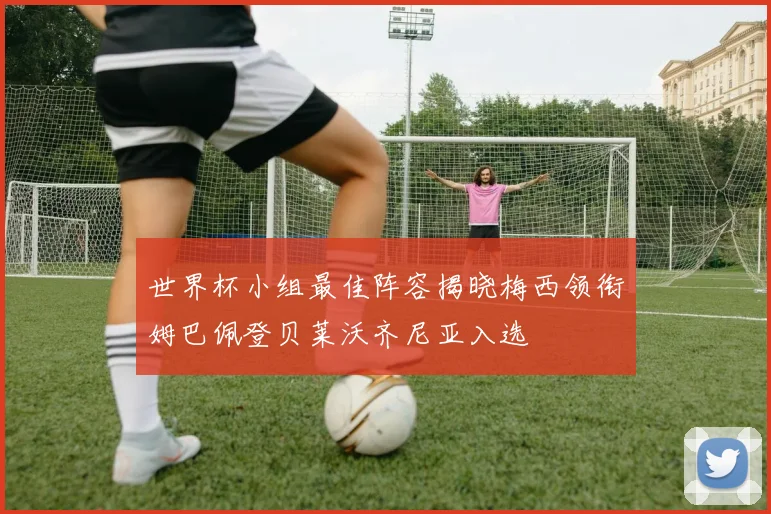 世界杯小组最佳阵容揭晓梅西领衔姆巴佩登贝莱沃齐尼亚入选