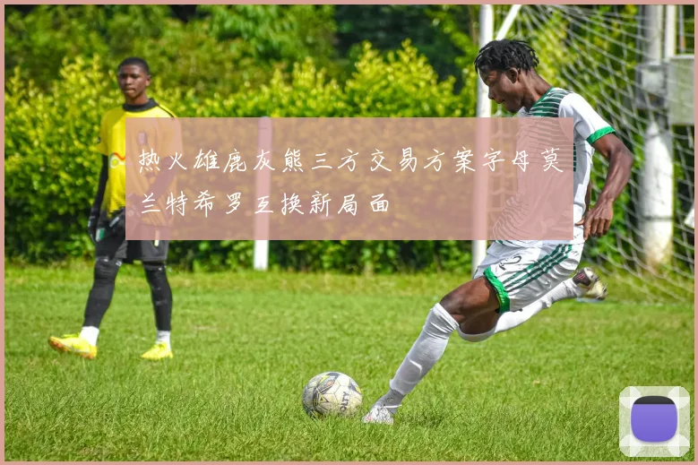 热火雄鹿灰熊三方交易方案字母莫兰特希罗互换新局面