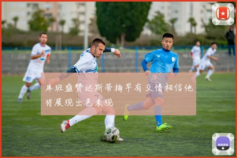 库班盛赞达斯蒂梅早有交情相信他将展现出色表现