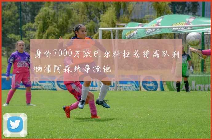 身价7000万欧巴尔科拉或将离队利物浦阿森纳争抢他