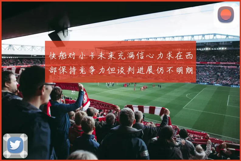 快船对小卡未来充满信心力求在西部保持竞争力但谈判进展仍不明朗