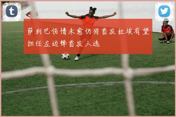 萨利巴伤情未愈仍将首发杜埃有望担任左边锋首发人选