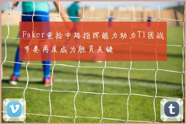 Faker重拾中路指挥能力助力T1团战节奏再度成为胜负关键