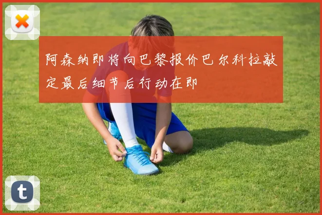 阿森纳即将向巴黎报价巴尔科拉敲定最后细节后行动在即