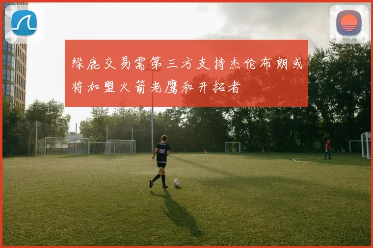 绿鹿交易需第三方支持杰伦布朗或将加盟火箭老鹰和开拓者