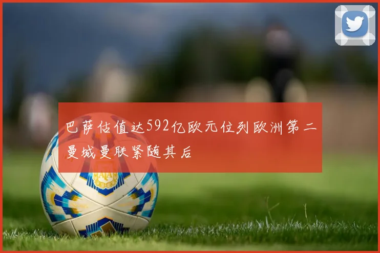 巴萨估值达592亿欧元位列欧洲第二曼城曼联紧随其后