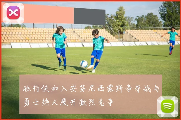 独行侠加入安芬尼西蒙斯争夺战与勇士热火展开激烈竞争