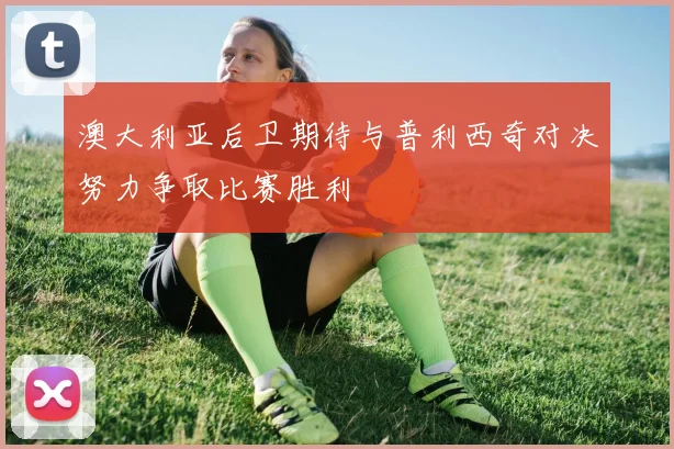 澳大利亚后卫期待与普利西奇对决努力争取比赛胜利