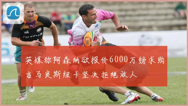 英媒称阿森纳欲报价6000万镑求购吉马良斯纽卡坚决拒绝放人