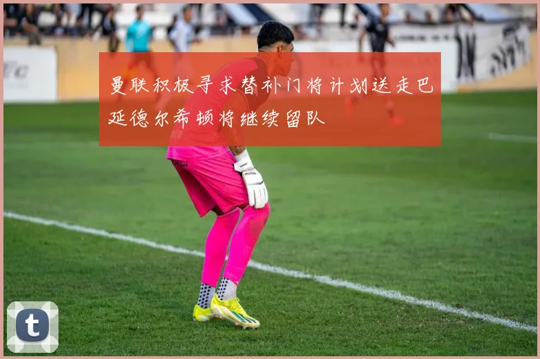 曼联积极寻求替补门将计划送走巴延德尔希顿将继续留队