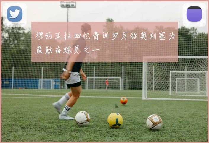 穆西亚拉回忆青训岁月称奥利塞为最勤奋球员之一