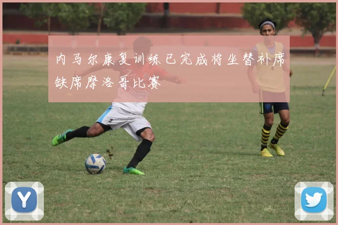 内马尔康复训练已完成将坐替补席缺席摩洛哥比赛