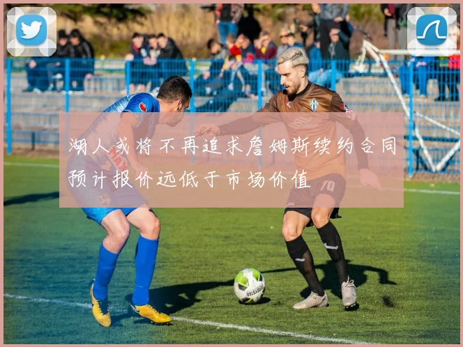 湖人或将不再追求詹姆斯续约合同预计报价远低于市场价值